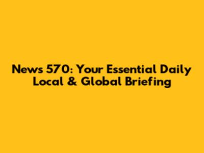 News 570: Your Essential Daily Local & Global Briefing