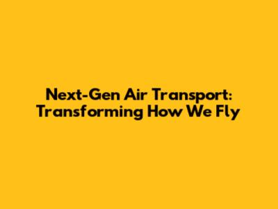 Next-Gen Air Transport: Transforming How We Fly