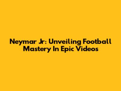 Neymar Jr: Unveiling Football Mastery In Epic Videos