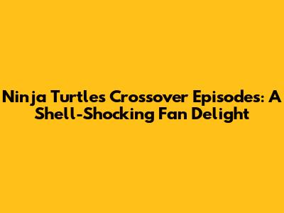 Ninja Turtles Crossover Episodes: A Shell-Shocking Fan Delight