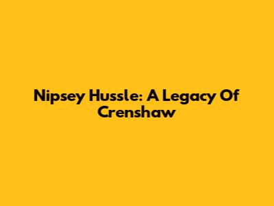 Nipsey Hussle: A Legacy Of Crenshaw