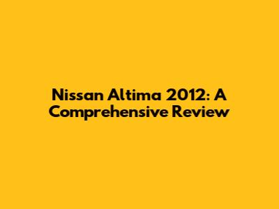 Nissan Altima 2012: A Comprehensive Review