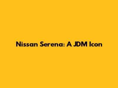 Nissan Serena: A JDM Icon