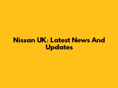 Nissan UK: Latest News And Updates