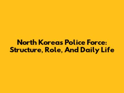 North Korea's Police Force: Structure, Role, And Daily Life