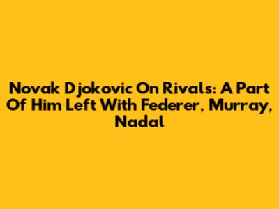 Novak Djokovic On Rivals: A Part Of Him Left With Federer, Murray, Nadal