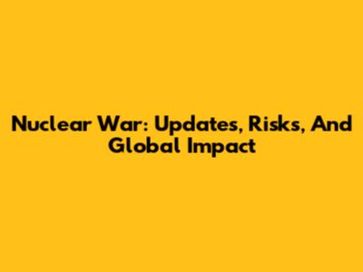 Nuclear War: Updates, Risks, And Global Impact