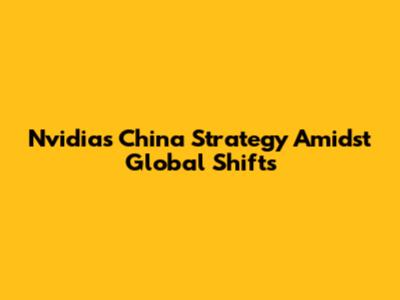 Nvidia's China Strategy Amidst Global Shifts