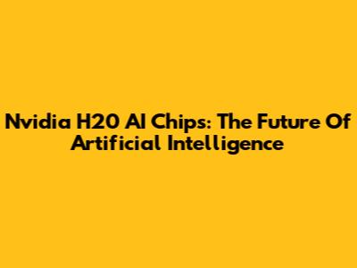 Nvidia H20 AI Chips: The Future Of Artificial Intelligence
