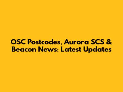 OSC Postcodes, Aurora SCS & Beacon News: Latest Updates