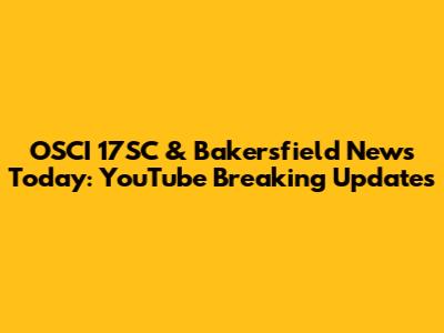 OSCI 17SC & Bakersfield News Today: YouTube Breaking Updates