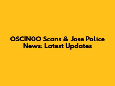OSCIN0O Scans & Jose Police News: Latest Updates