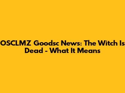 OSCLMZ Goodsc News: The Witch Is Dead - What It Means