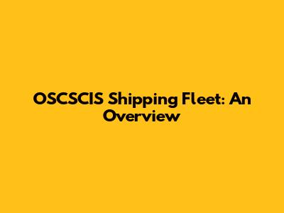 OSCSCIS Shipping Fleet: An Overview
