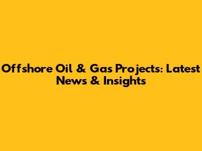Offshore Oil & Gas Projects: Latest News & Insights