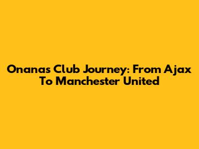 Onana's Club Journey: From Ajax To Manchester United