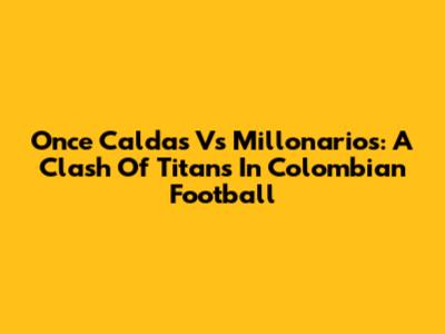 Once Caldas Vs Millonarios: A Clash Of Titans In Colombian Football