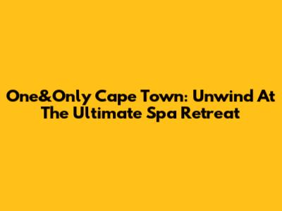 One&Only Cape Town: Unwind At The Ultimate Spa Retreat