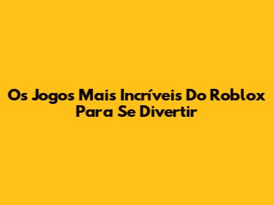 Os Jogos Mais Incríveis Do Roblox Para Se Divertir