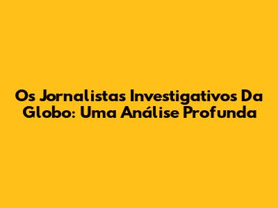 Os Jornalistas Investigativos Da Globo: Uma Análise Profunda