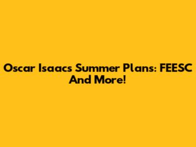 Oscar Isaac's Summer Plans: FEESC And More!