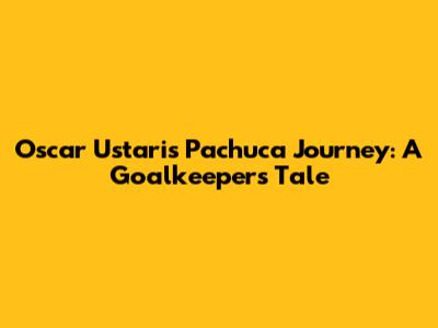 Oscar Ustari's Pachuca Journey: A Goalkeeper's Tale
