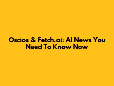 Oscios & Fetch.ai: AI News You Need To Know Now