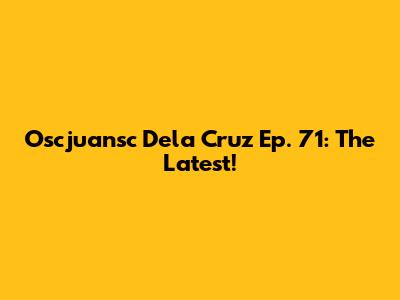Oscjuansc Dela Cruz Ep. 71: The Latest!