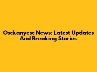 Osckanyesc News: Latest Updates And Breaking Stories