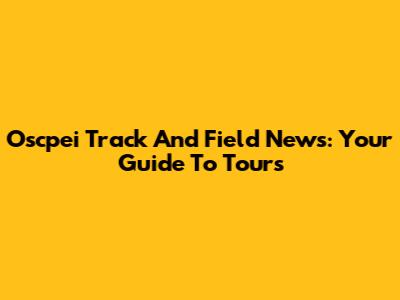 Oscpei Track And Field News: Your Guide To Tours