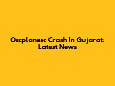 Oscplanesc Crash In Gujarat: Latest News