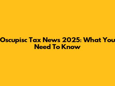 Oscupisc Tax News 2025: What You Need To Know