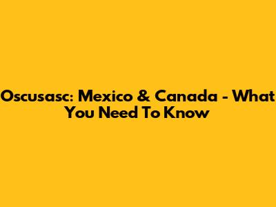 Oscusasc: Mexico & Canada - What You Need To Know