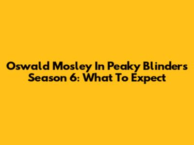 Oswald Mosley In Peaky Blinders Season 6: What To Expect
