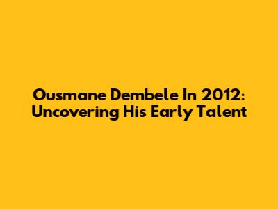 Ousmane Dembele In 2012: Uncovering His Early Talent
