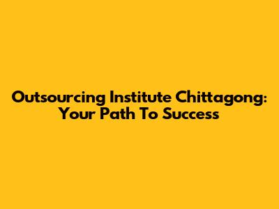 Outsourcing Institute Chittagong: Your Path To Success