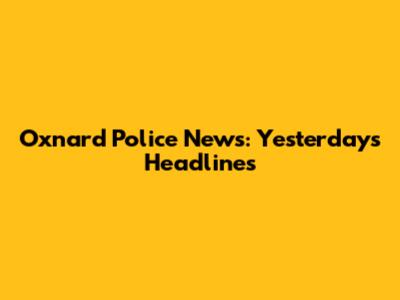 Oxnard Police News: Yesterday's Headlines