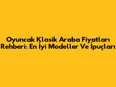 Oyuncak Klasik Araba Fiyatları Rehberi: En İyi Modeller Ve İpuçları