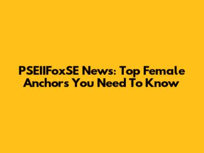 PSEIIFoxSE News: Top Female Anchors You Need To Know