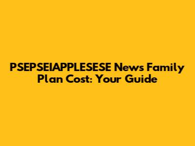 PSEPSEIAPPLESESE News Family Plan Cost: Your Guide