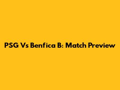 PSG Vs Benfica B: Match Preview