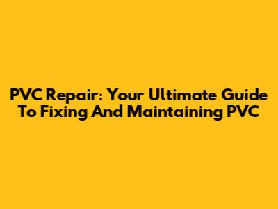 PVC Repair: Your Ultimate Guide To Fixing And Maintaining PVC