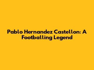 Pablo Hernandez Castellon: A Footballing Legend