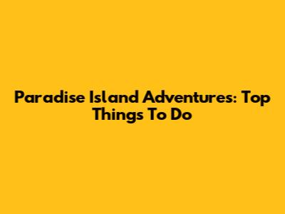 Paradise Island Adventures: Top Things To Do