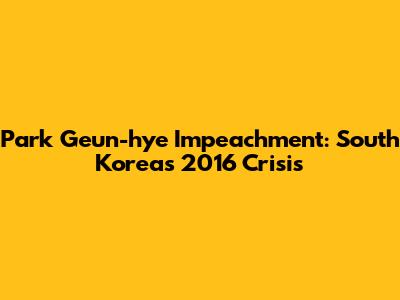 Park Geun-hye Impeachment: South Korea's 2016 Crisis