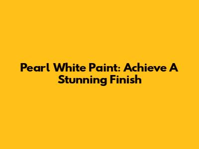 Pearl White Paint: Achieve A Stunning Finish