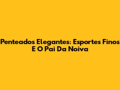 Penteados Elegantes: Esportes Finos E O Pai Da Noiva
