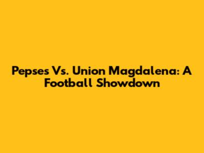 Pepses Vs. Union Magdalena: A Football Showdown