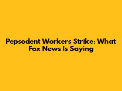 Pepsodent Workers Strike: What Fox News Is Saying