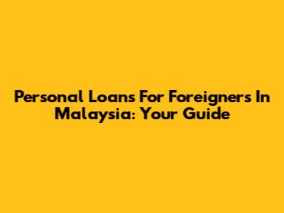 Personal Loans For Foreigners In Malaysia: Your Guide